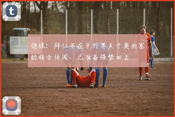 德媒：拜仁不在乎外界关于奥利塞的转会传闻，已准备强势回击