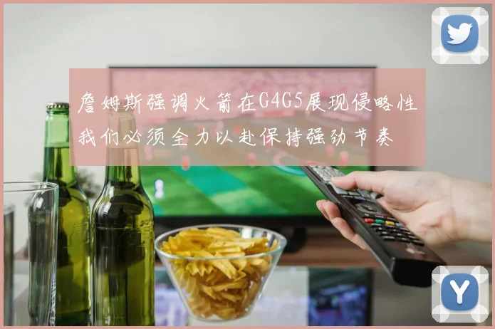 詹姆斯强调火箭在G4G5展现侵略性我们必须全力以赴保持强劲节奏