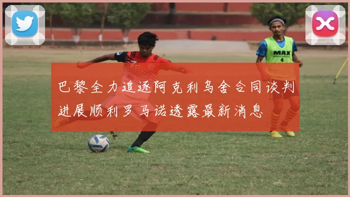 巴黎全力追逐阿克利乌舍合同谈判进展顺利罗马诺透露最新消息