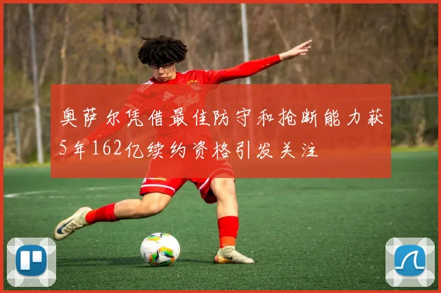 奥萨尔凭借最佳防守和抢断能力获5年162亿续约资格引发关注