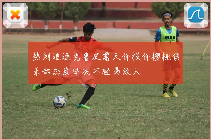 热刺追逐克鲁皮需天价报价樱桃俱乐部态度坚决不轻易放人