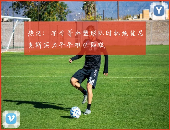 热记：字母哥加盟球队时机绝佳尼克斯实力平平难以匹敌