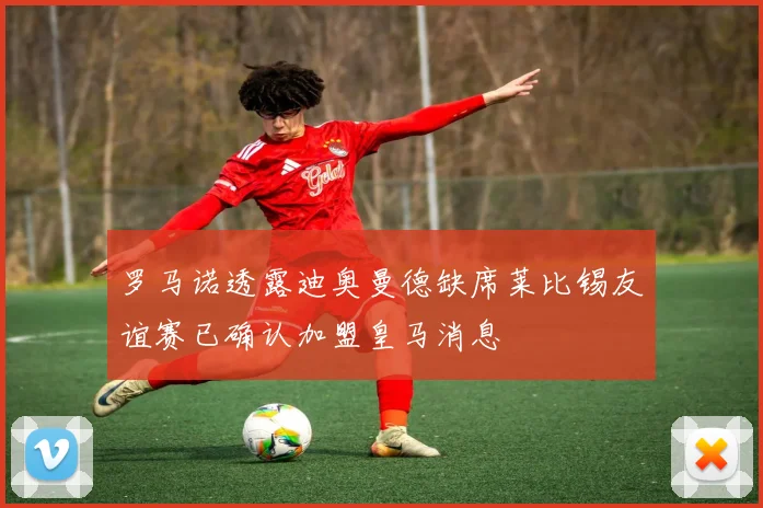罗马诺透露迪奥曼德缺席莱比锡友谊赛已确认加盟皇马消息