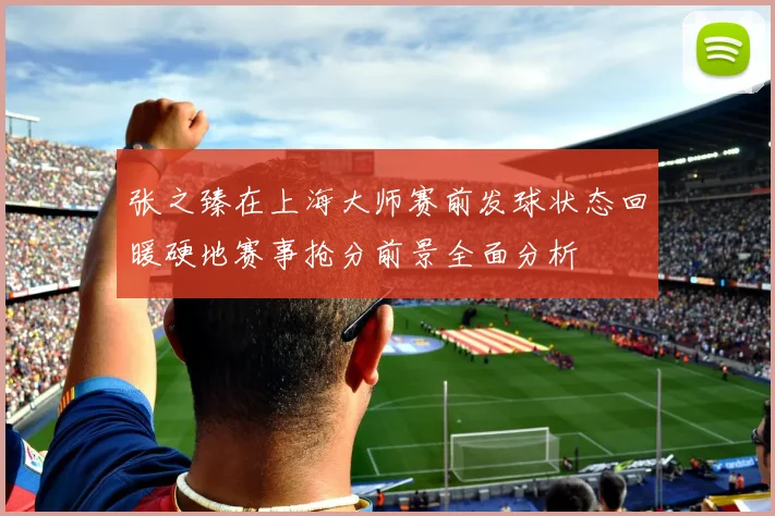 张之臻在上海大师赛前发球状态回暖硬地赛事抢分前景全面分析