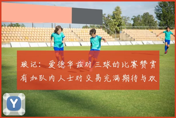 狼记:爱德华兹对三球的比赛赞赏有加队内人士对交易充满期待与欢欣