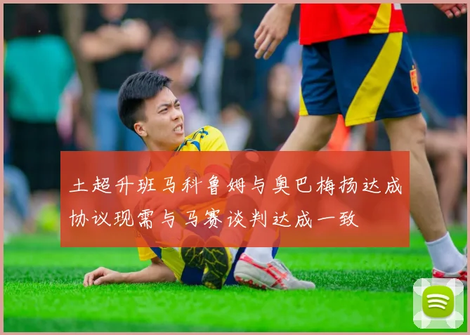 土超升班马科鲁姆与奥巴梅扬达成协议现需与马赛谈判达成一致