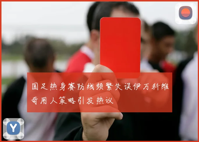 国足热身赛防线频繁失误伊万科维奇用人策略引发热议
