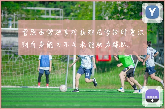 菅原由势坦言对抗维尼修斯时意识到自身能力不足未能助力球队