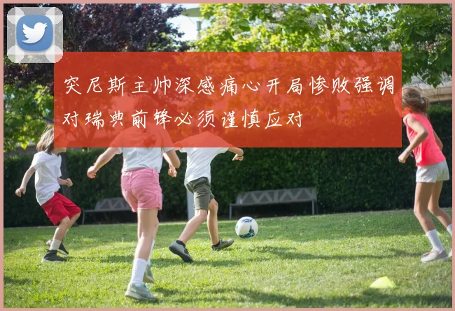 突尼斯主帅深感痛心开局惨败强调对瑞典前锋必须谨慎应对
