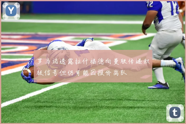 罗马诺透露拉什福德向曼联传递积极信号但仍可能因报价离队