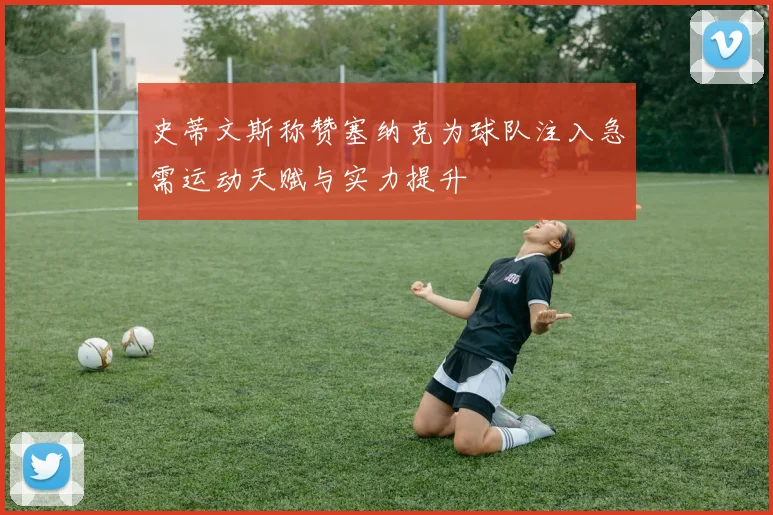 史蒂文斯称赞塞纳克为球队注入急需运动天赋与实力提升
