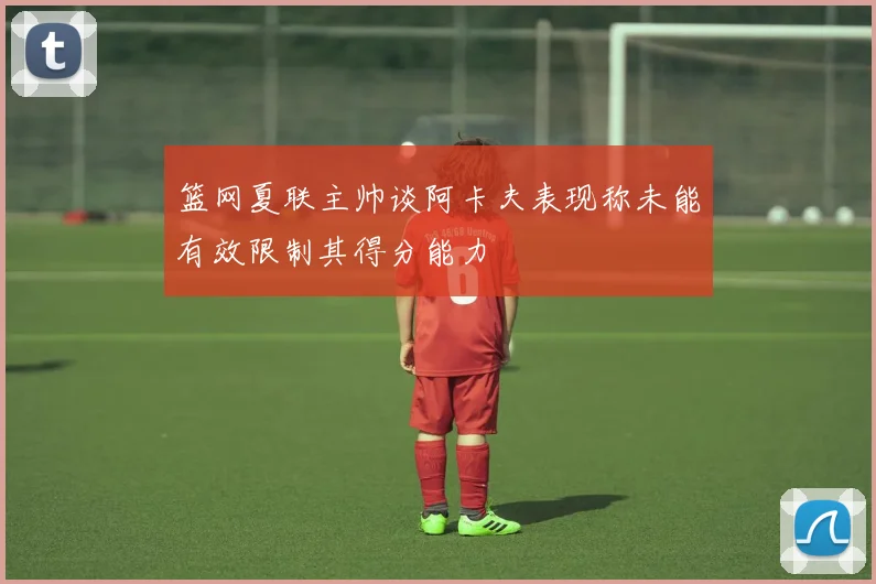 篮网夏联主帅谈阿卡夫表现称未能有效限制其得分能力
