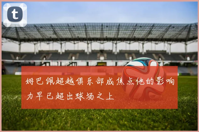 姆巴佩超越俱乐部成焦点他的影响力早已超出球场之上