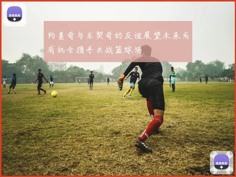 约基奇与东契奇的友谊展望未来或有机会携手共战篮球场
