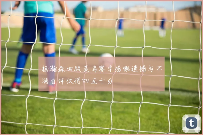 杨瀚森回顾菜鸟赛季感慨遗憾与不满自评仅得四五十分