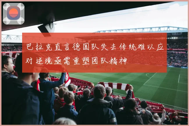 巴拉克直言德国队失去传统难以应对逆境亟需重塑团队精神