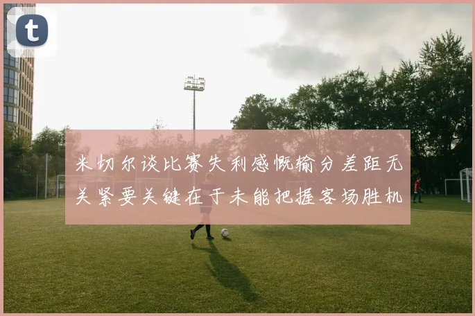 米切尔谈比赛失利感慨输分差距无关紧要关键在于未能把握客场胜机