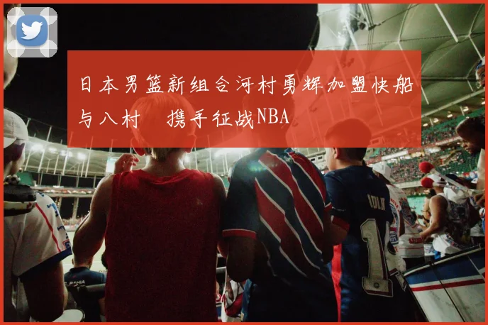 日本男篮新组合河村勇辉加盟快船与八村塁携手征战NBA