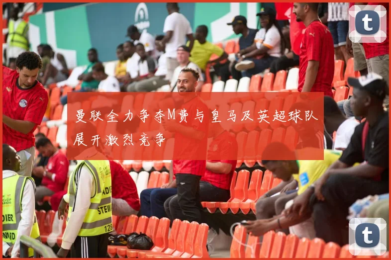 曼联全力争夺M费与皇马及英超球队展开激烈竞争