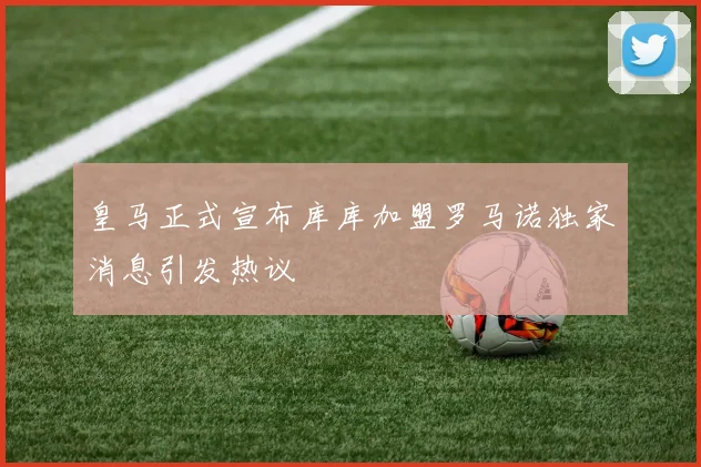 皇马正式宣布库库加盟罗马诺独家消息引发热议