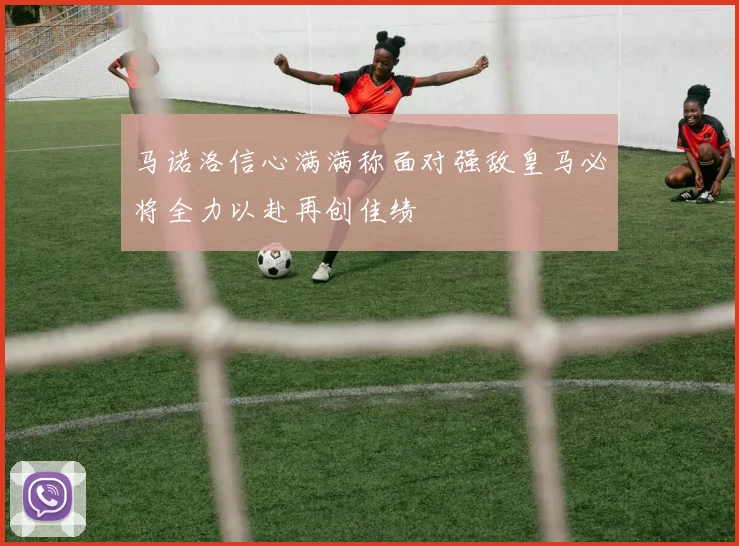 马诺洛信心满满称面对强敌皇马必将全力以赴再创佳绩