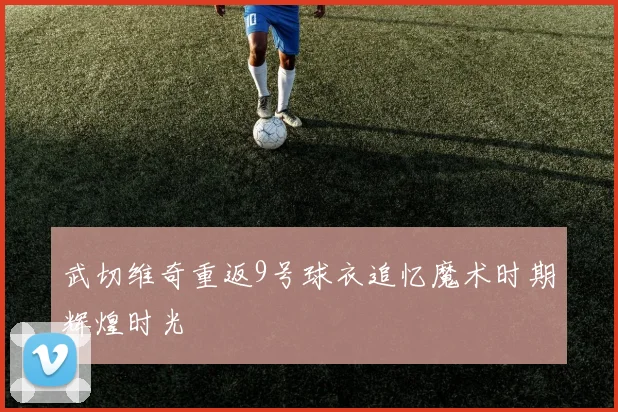 武切维奇重返9号球衣追忆魔术时期辉煌时光