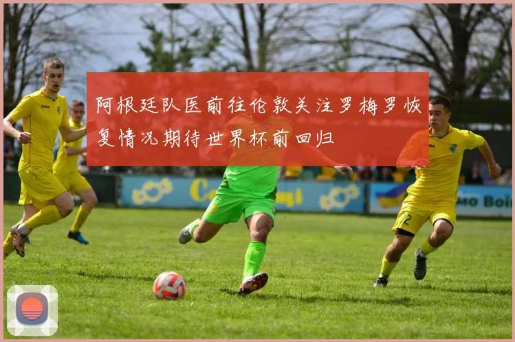阿根廷队医前往伦敦关注罗梅罗恢复情况期待世界杯前回归
