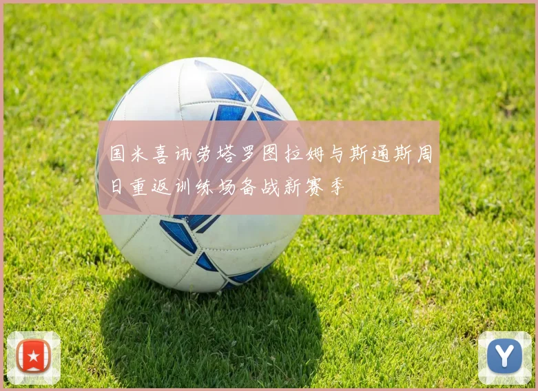 国米喜讯劳塔罗图拉姆与斯通斯周日重返训练场备战新赛季